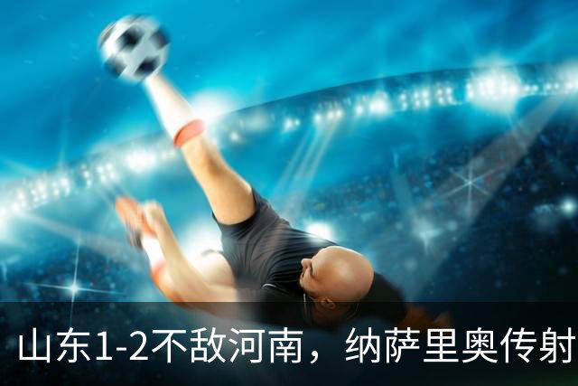 山东1-2不敌河南，纳萨里奥传射，克雷桑、马亚分别建功