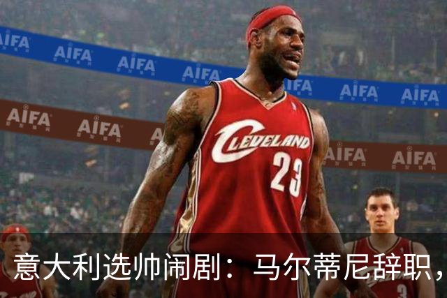 意大利选帅闹剧：马尔蒂尼辞职，曼奇尼接任