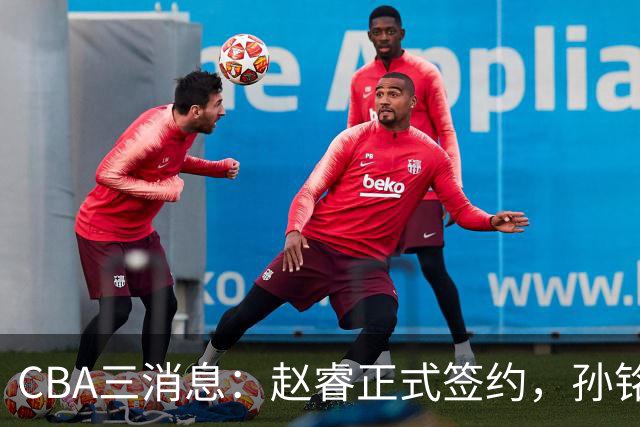 CBA三消息：赵睿正式签约，孙铭徽留遗憾，广东队报价国家队前锋